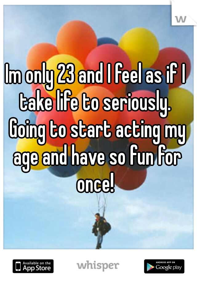 Im only 23 and I feel as if I take life to seriously.  Going to start acting my age and have so fun for once! 