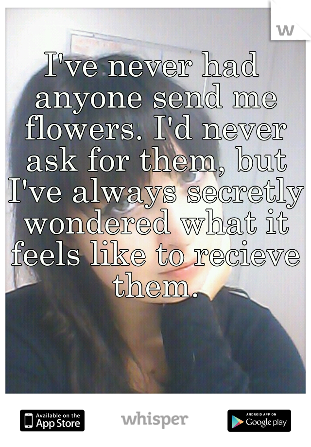 I've never had anyone send me flowers. I'd never ask for them, but I've always secretly wondered what it feels like to recieve them.