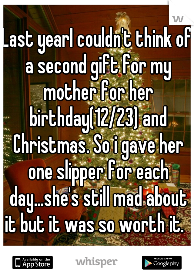 Last yearI couldn't think of a second gift for my mother for her birthday(12/23) and Christmas. So i gave her one slipper for each day...she's still mad about it but it was so worth it.  