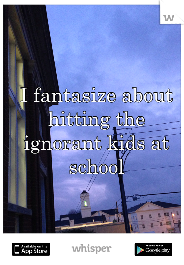 I fantasize about hitting the ignorant kids at school