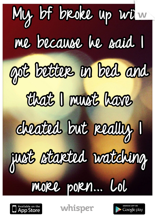 My bf broke up with me because he said I got better in bed and that I must have cheated but really I just started watching more porn... Lol 