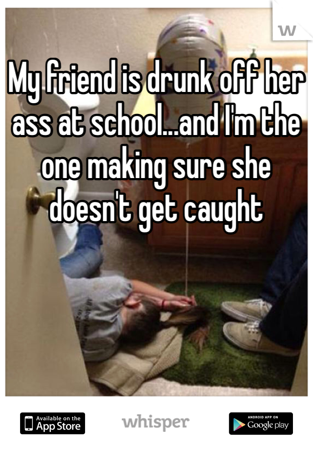 My friend is drunk off her ass at school...and I'm the one making sure she doesn't get caught