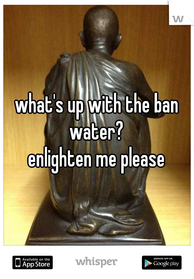 what's up with the ban water? 
enlighten me please