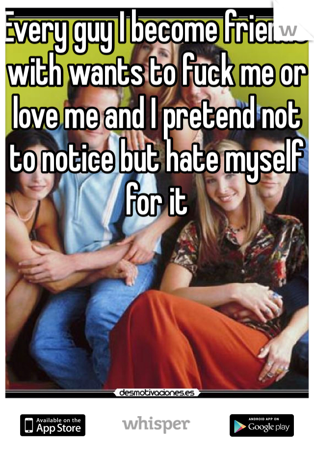 Every guy I become friends with wants to fuck me or love me and I pretend not to notice but hate myself for it