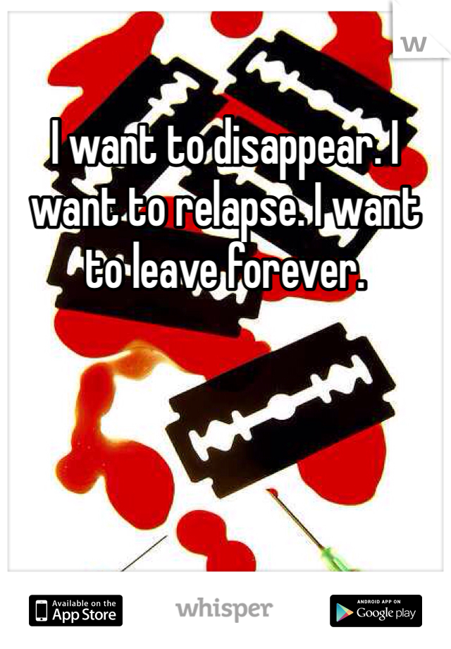 I want to disappear. I want to relapse. I want to leave forever.