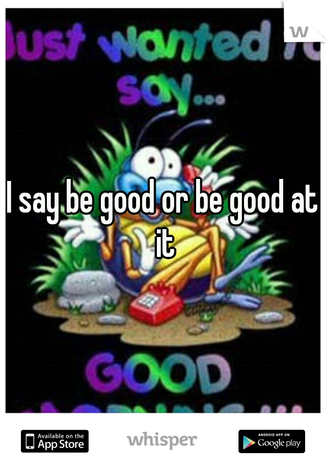 I say be good or be good at it
