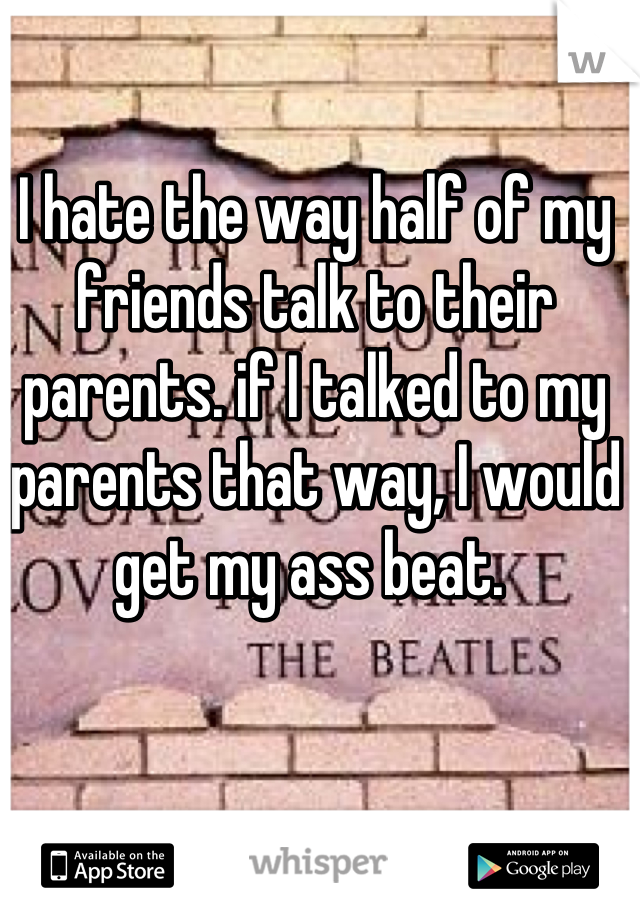 I hate the way half of my friends talk to their parents. if I talked to my parents that way, I would get my ass beat. 