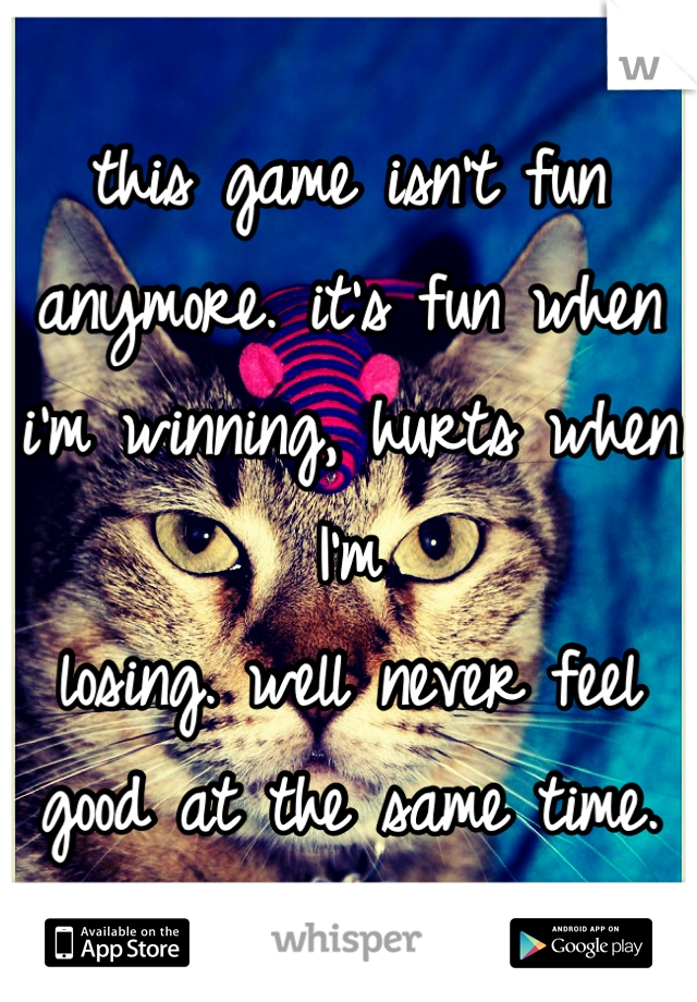 this game isn't fun anymore. it's fun when i'm winning, hurts when I'm
losing. well never feel good at the same time.
