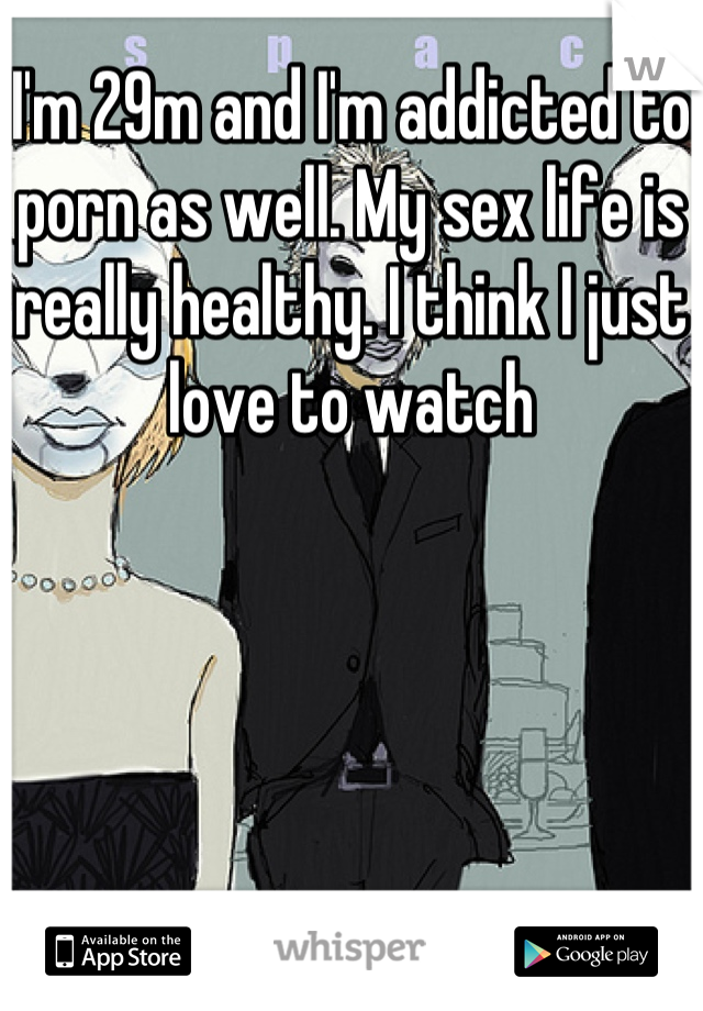 I'm 29m and I'm addicted to porn as well. My sex life is really healthy. I think I just love to watch