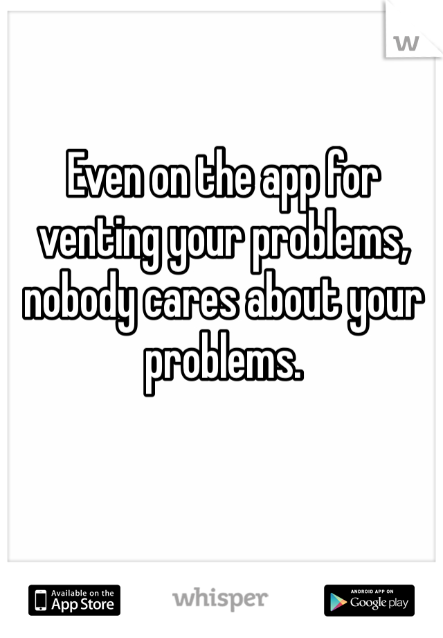 Even on the app for venting your problems, nobody cares about your problems.