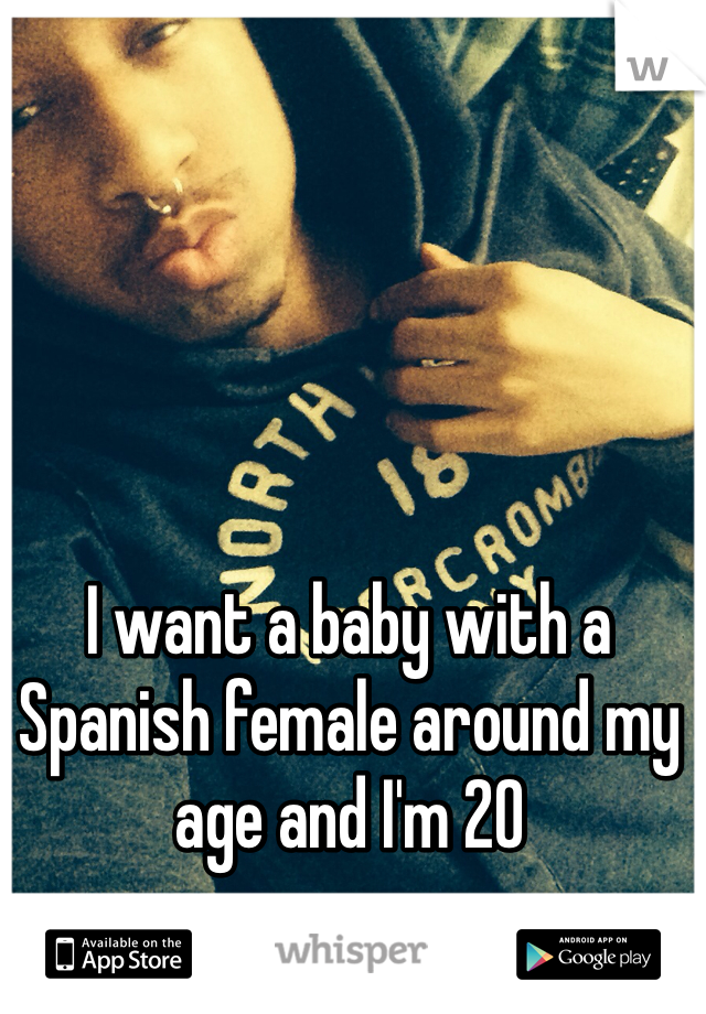 I want a baby with a Spanish female around my age and I'm 20 
