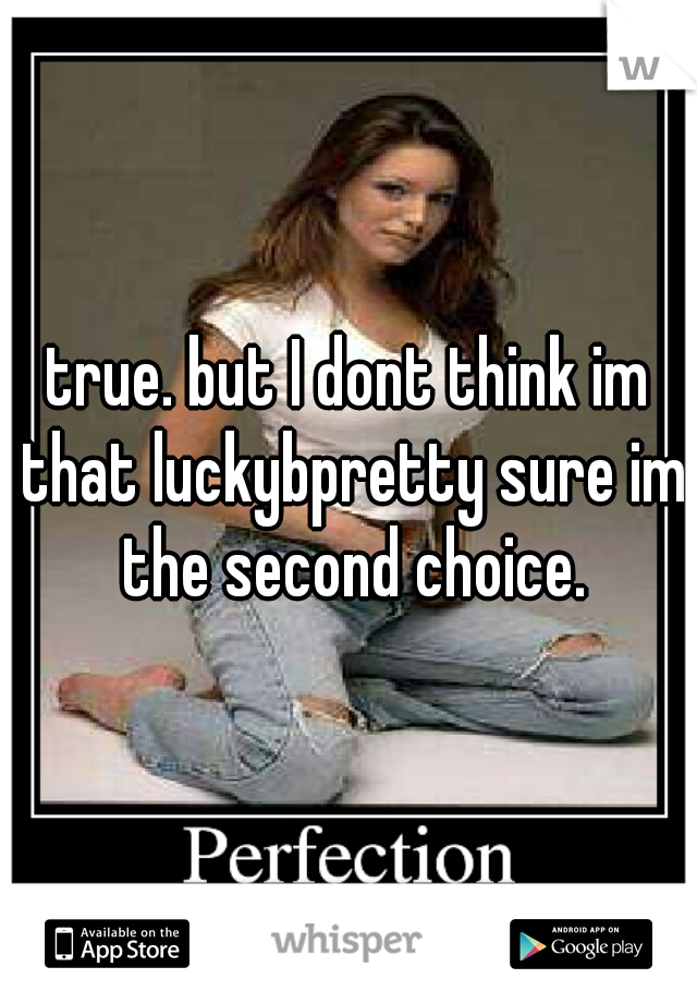 true. but I dont think im that luckybpretty sure im the second choice.