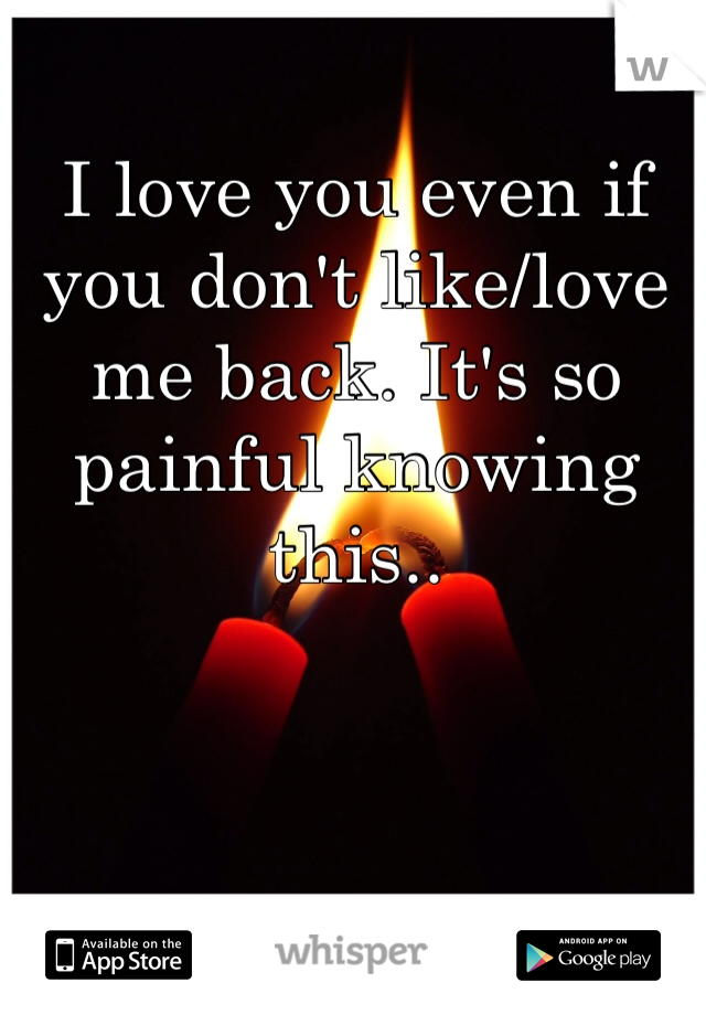 I love you even if you don't like/love me back. It's so painful knowing this..