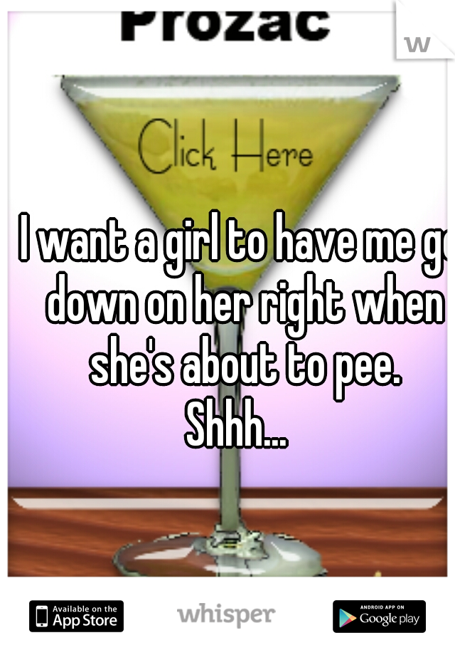 I want a girl to have me go down on her right when she's about to pee.
 Shhh...  