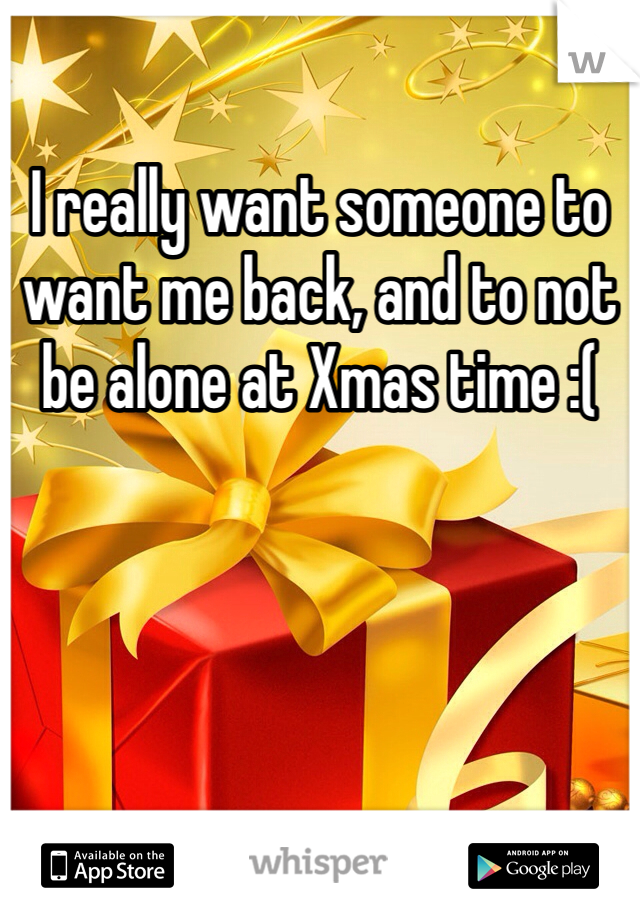I really want someone to want me back, and to not be alone at Xmas time :( 
