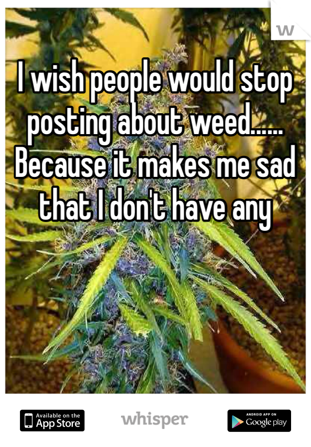 I wish people would stop posting about weed...... Because it makes me sad that I don't have any 
