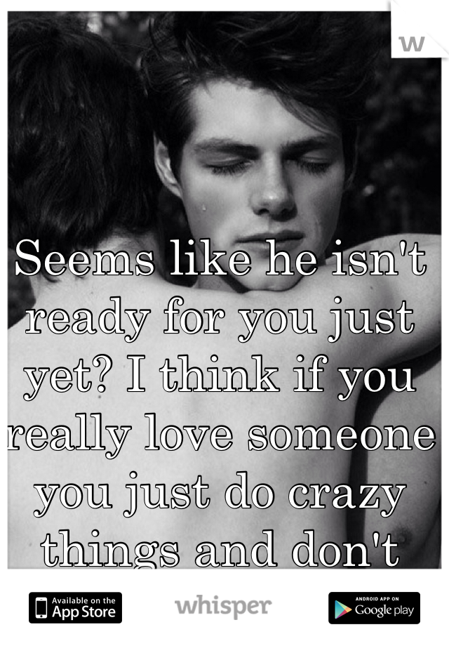 Seems like he isn't ready for you just yet? I think if you really love someone you just do crazy things and don't think twice