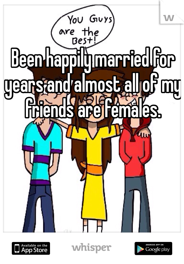 Been happily married for years and almost all of my friends are females. 