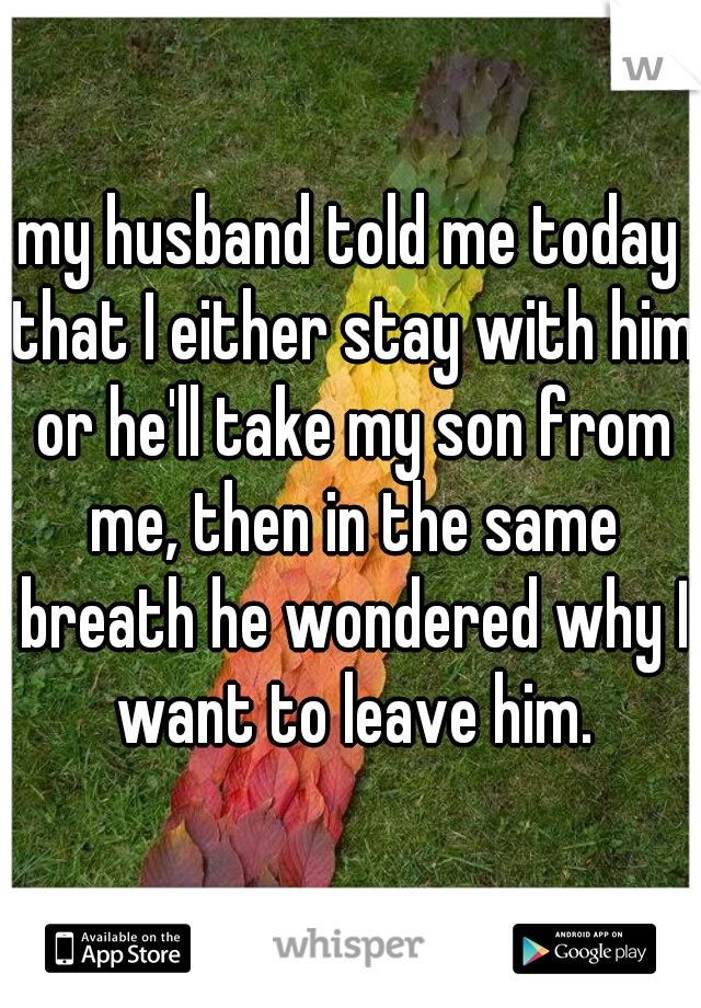 my husband told me today that I either stay with him or he'll take my son from me, then in the same breath he wondered why I want to leave him.