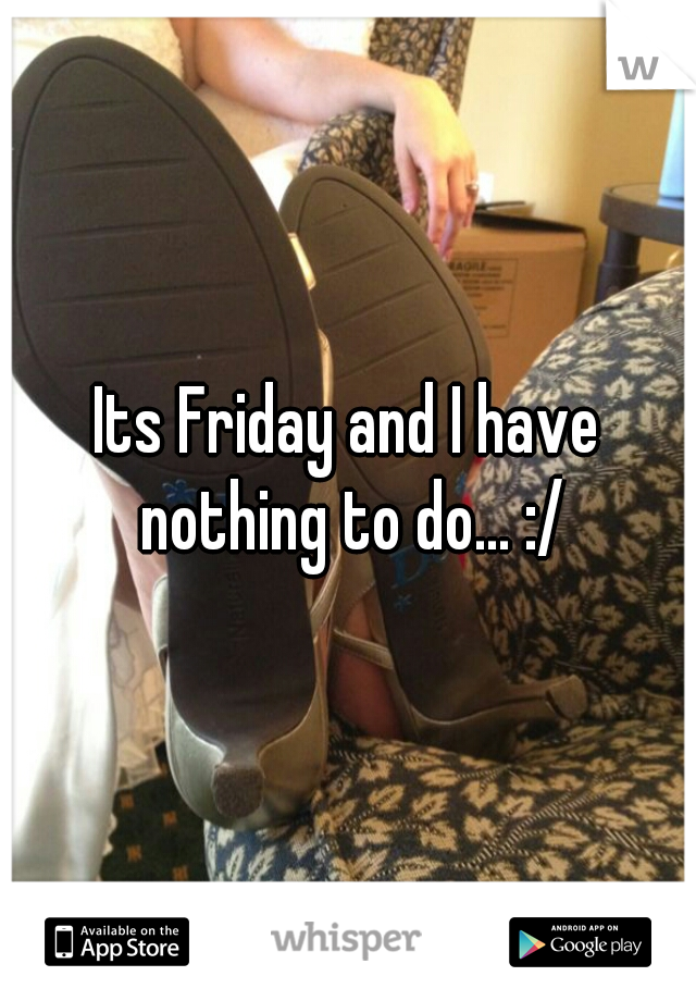 Its Friday and I have nothing to do... :/