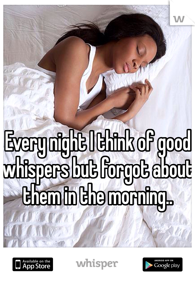 Every night I think of good whispers but forgot about them in the morning..