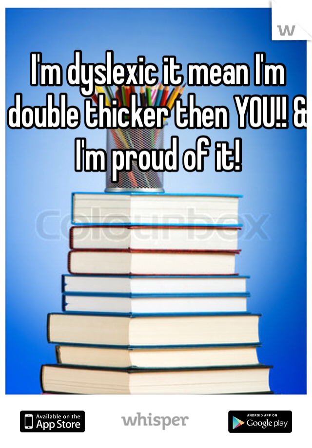 I'm dyslexic it mean I'm double thicker then YOU!! & I'm proud of it!