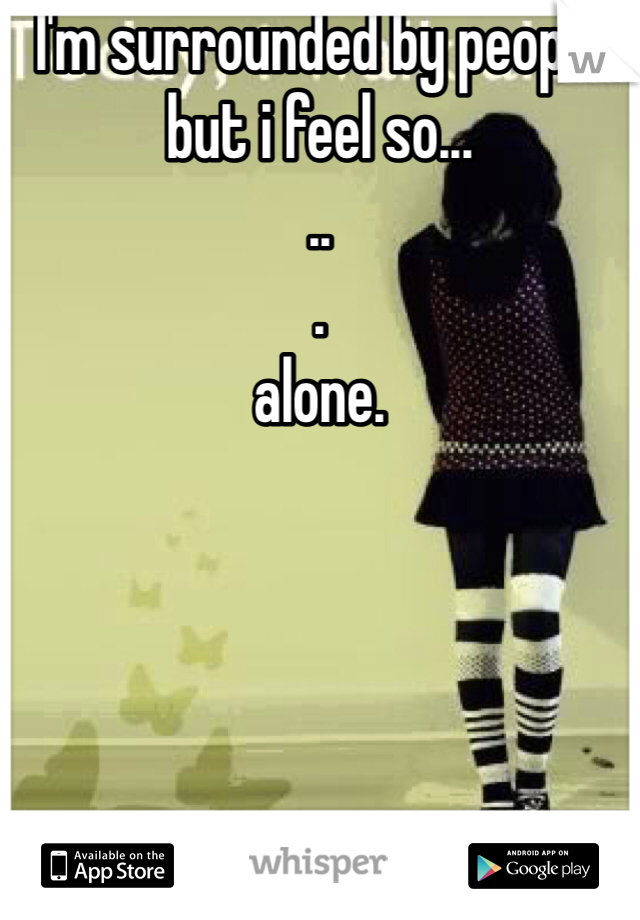 I'm surrounded by people but i feel so...
..
.
alone.

