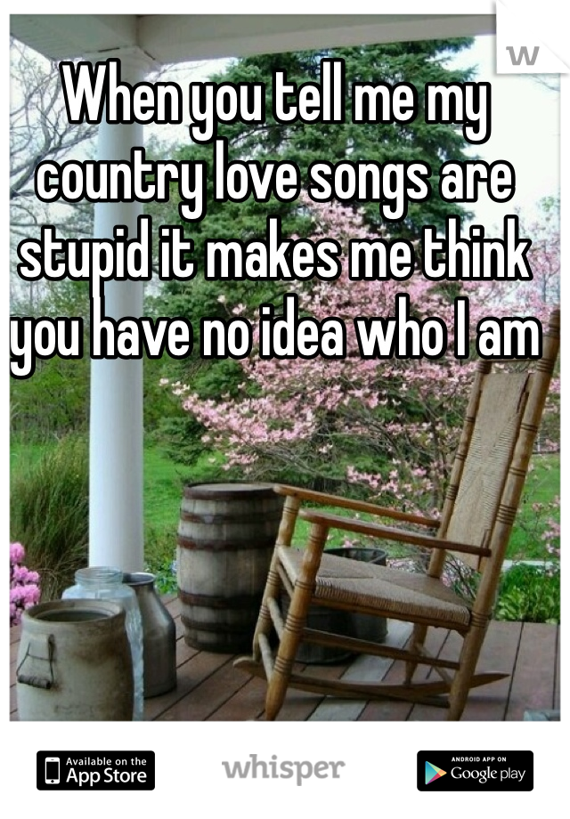 When you tell me my country love songs are stupid it makes me think you have no idea who I am