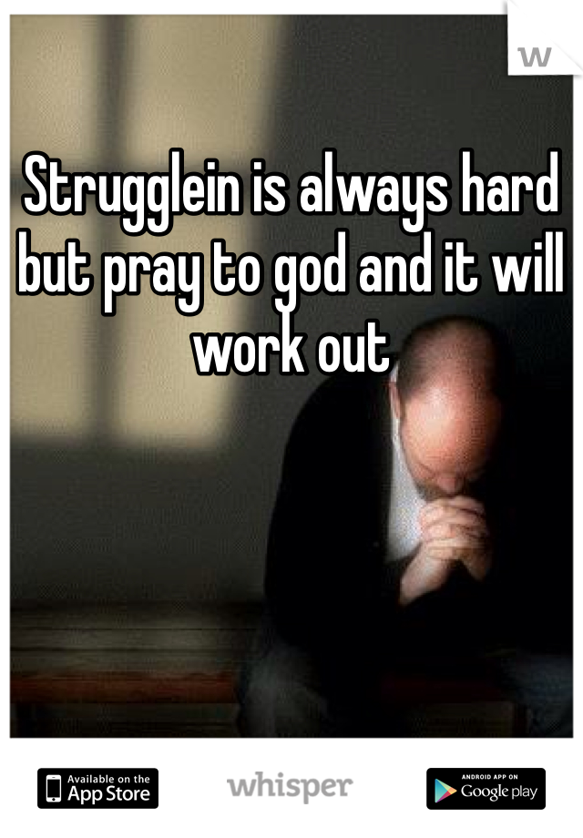 Strugglein is always hard but pray to god and it will work out 