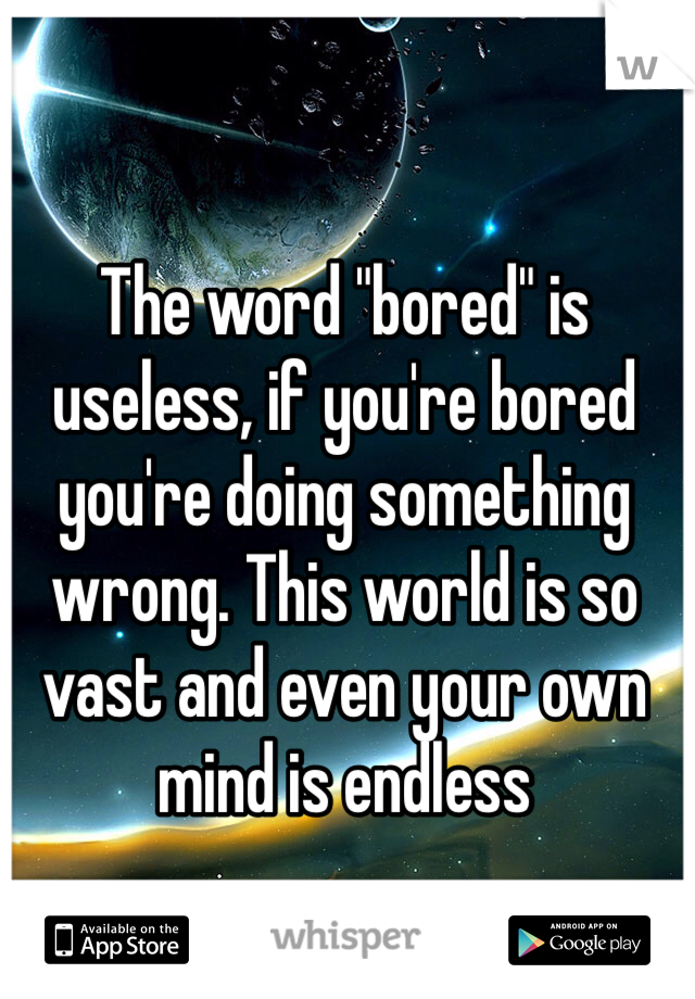 The word "bored" is useless, if you're bored you're doing something wrong. This world is so vast and even your own mind is endless