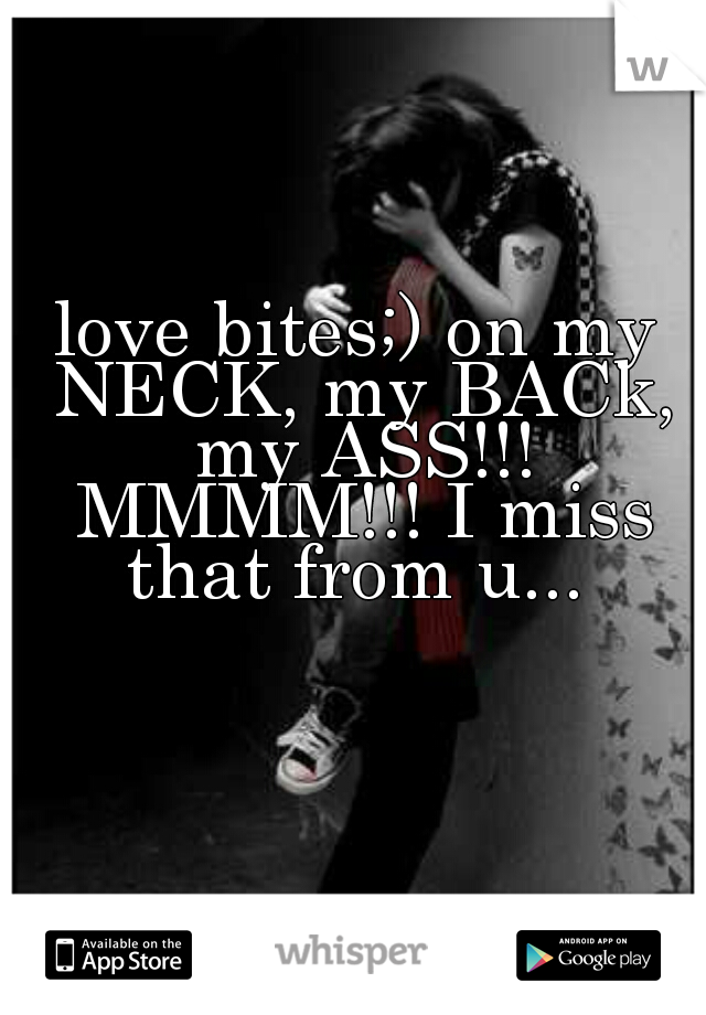 love bites;) on my NECK, my BACk, my ASS!!! MMMM!!! I miss that from u... 