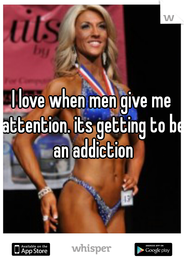 I love when men give me attention. its getting to be an addiction