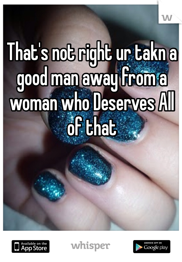 That's not right ur takn a good man away from a woman who Deserves All of that
