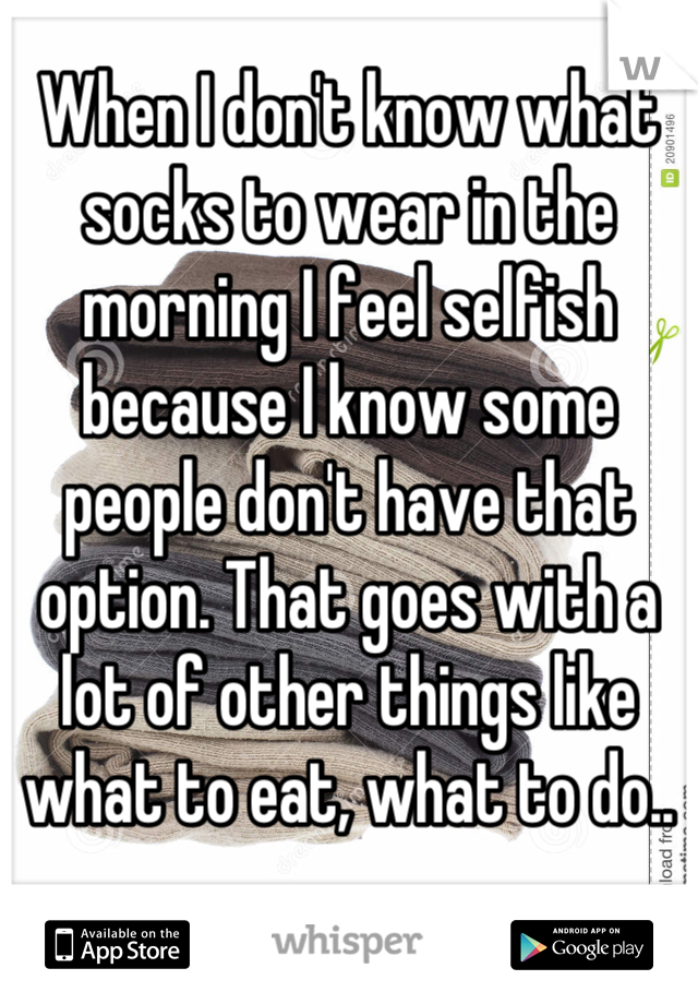 When I don't know what socks to wear in the morning I feel selfish because I know some people don't have that option. That goes with a lot of other things like what to eat, what to do..