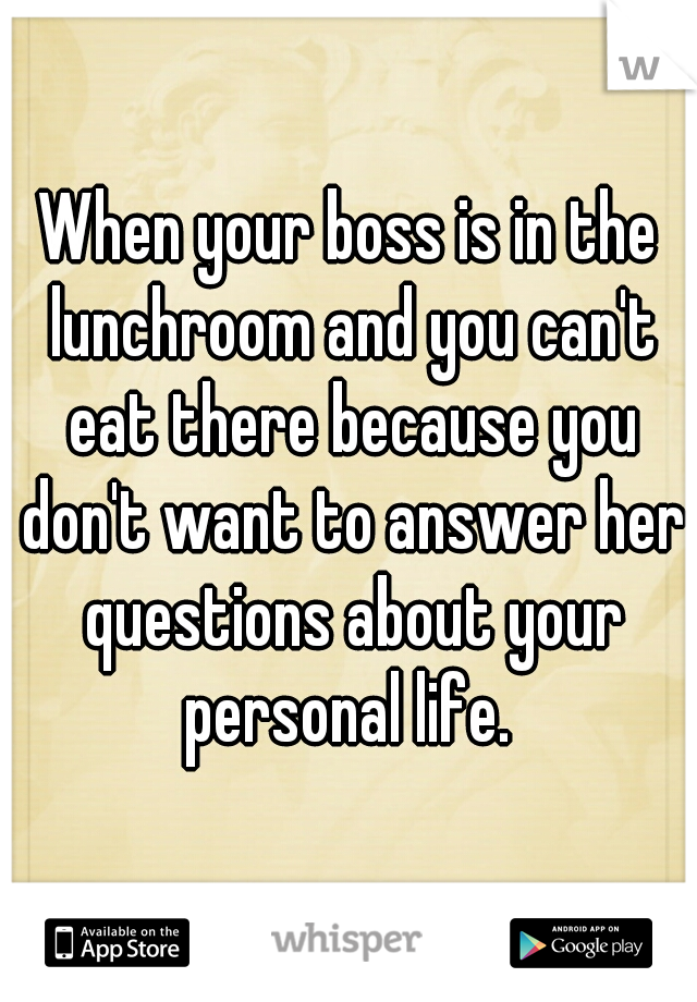 When your boss is in the lunchroom and you can't eat there because you don't want to answer her questions about your personal life. 