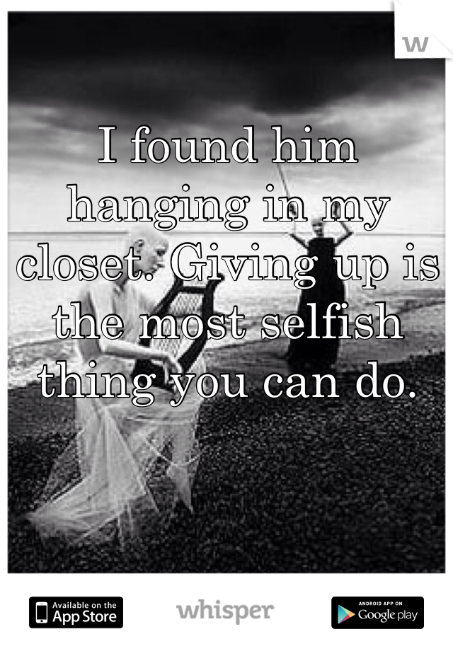I found him hanging in my closet. Giving up is the most selfish thing you can do.