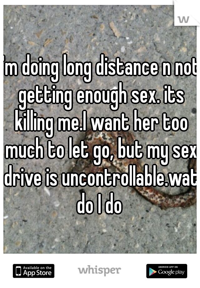 I'm doing long distance n not getting enough sex. its killing me.I want her too much to let go, but my sex drive is uncontrollable.wat do I do 