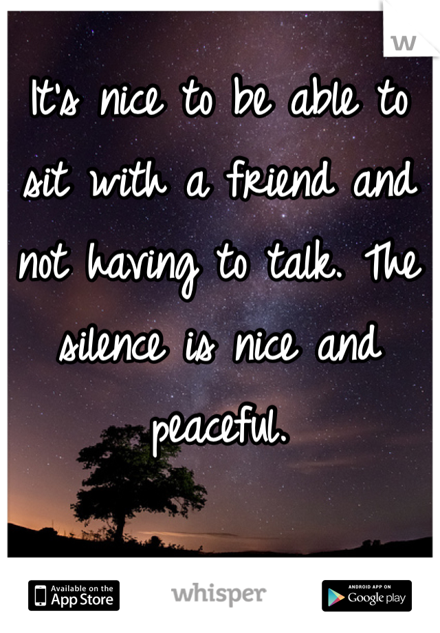 It's nice to be able to sit with a friend and not having to talk. The silence is nice and peaceful. 