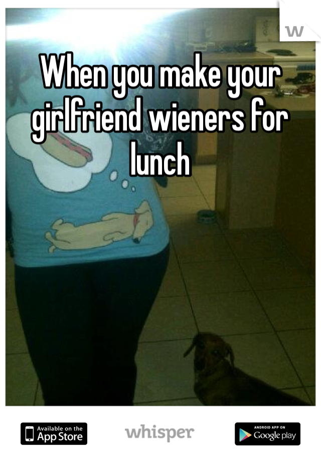 When you make your girlfriend wieners for lunch 