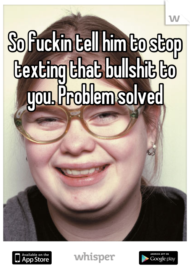 So fuckin tell him to stop texting that bullshit to you. Problem solved