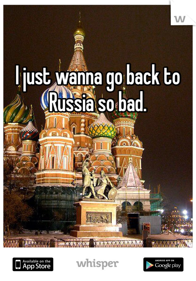 I just wanna go back to Russia so bad. 