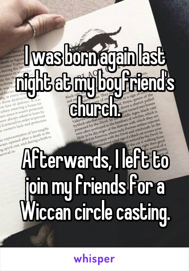 I was born again last night at my boyfriend's church.

Afterwards, I left to join my friends for a Wiccan circle casting.
