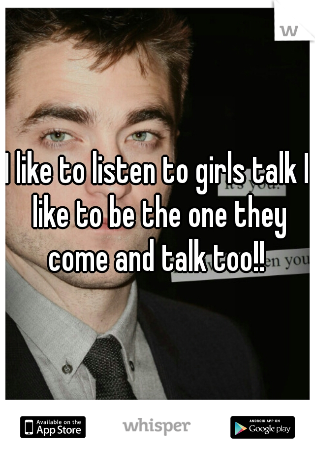 I like to listen to girls talk I like to be the one they come and talk too!! 