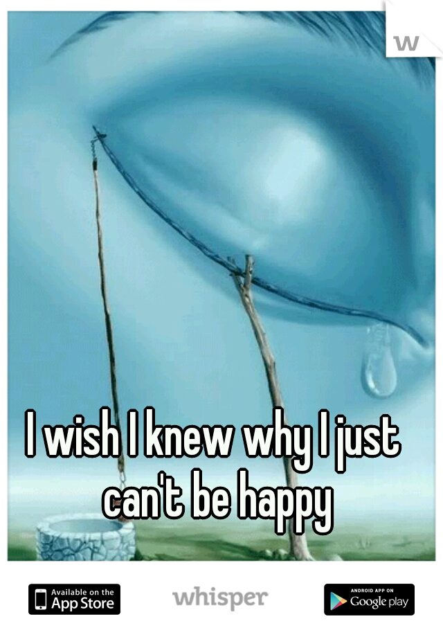 I wish I knew why I just can't be happy