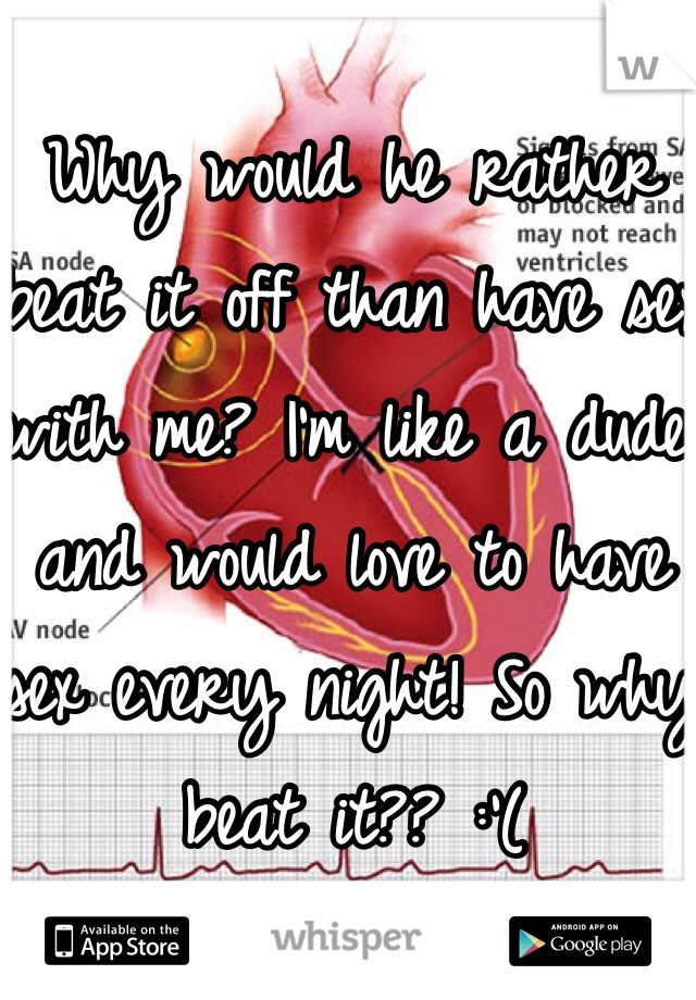 Why would he rather beat it off than have sex with me? I'm like a dude and would love to have sex every night! So why beat it?? :'(