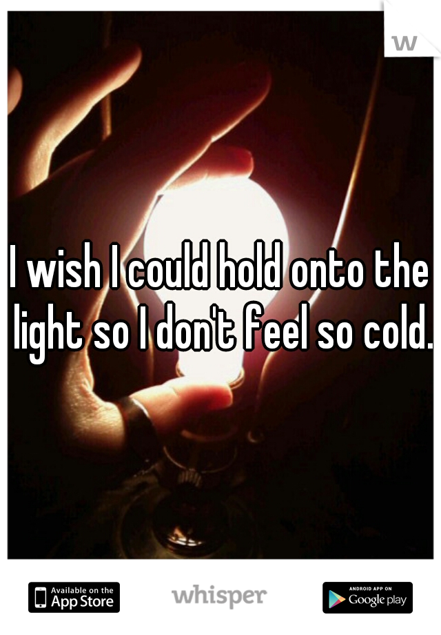 I wish I could hold onto the light so I don't feel so cold.