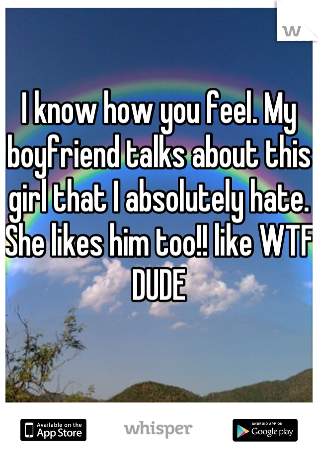 I know how you feel. My boyfriend talks about this girl that I absolutely hate. She likes him too!! like WTF DUDE