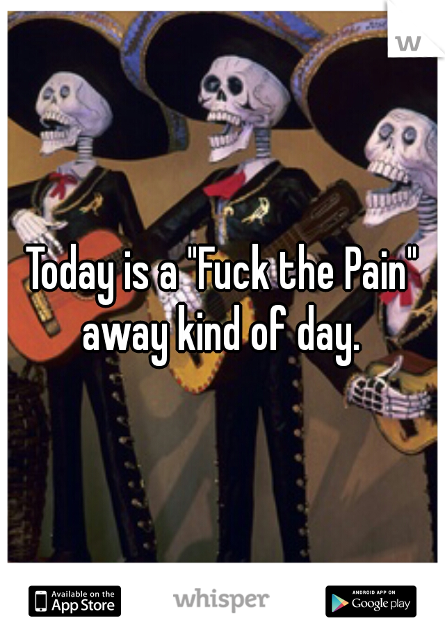 Today is a "Fuck the Pain" away kind of day. 