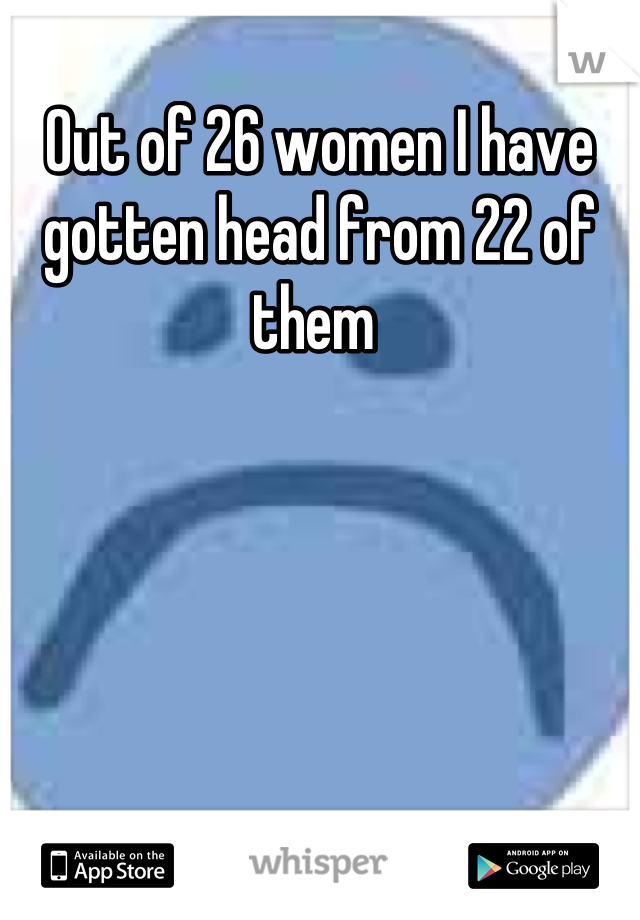 Out of 26 women I have gotten head from 22 of them 