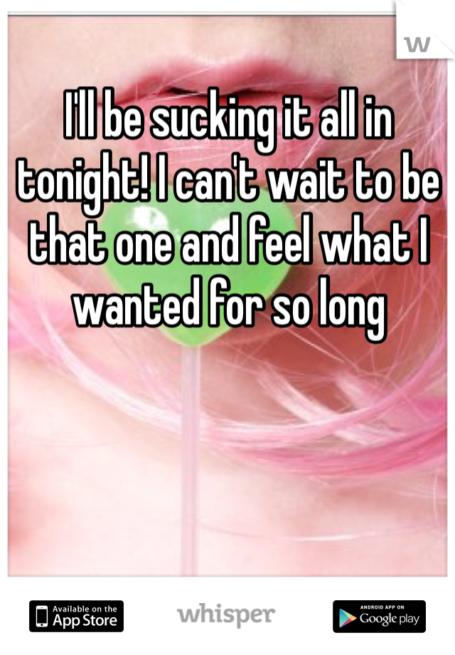 I'll be sucking it all in tonight! I can't wait to be that one and feel what I wanted for so long